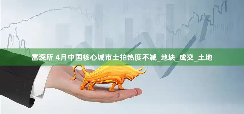 富深所 4月中国核心城市土拍热度不减_地块_成交_土地