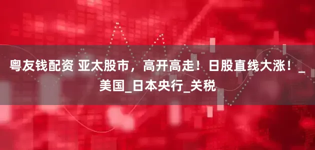 粤友钱配资 亚太股市，高开高走！日股直线大涨！_美国_日本央行_关税